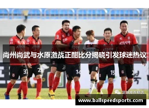 尚州尚武与水原激战正酣比分揭晓引发球迷热议